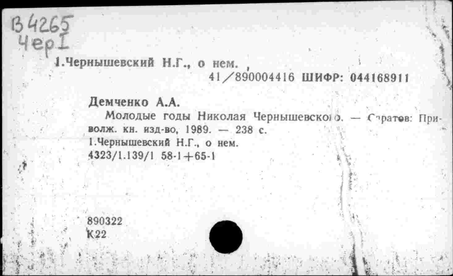 ﻿Чер!
1.Чернышевский Н.Г., о нем. ,	>
41/890004416 ШИФР: 044168911
Демченко А.А.
Молодые годы Николая Чернышевско) о. — Спратвв волж. кн. изд-во, 1989. — 238 с.
1.Чернышевский Н.Г., о нем.
.	.	4323/1.139/1 58-1+65-1	1\.
’■ -'■■ ■. •; >
4	890322	*’
1(22 А